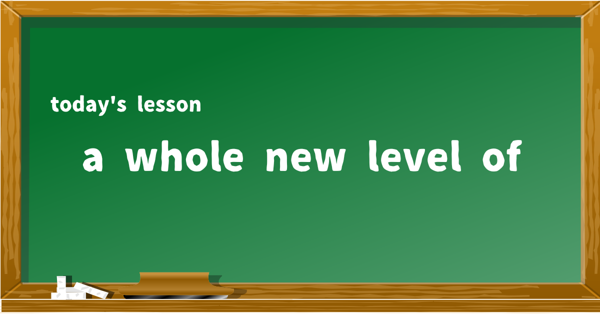 a whole new level of