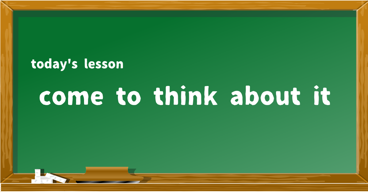 come to think about it