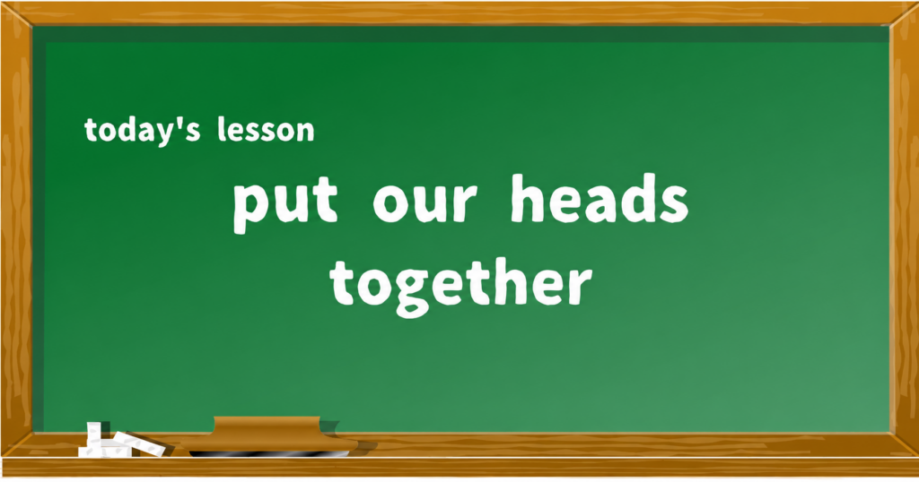 put our heads together